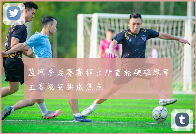 篮网季后赛赛程出炉首轮硬碰绿军主客场安排成焦点