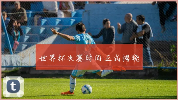 世界杯决赛时间正式揭晓
