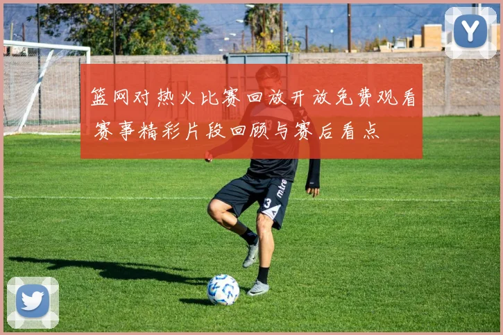 篮网对热火比赛回放开放免费观看 赛事精彩片段回顾与赛后看点