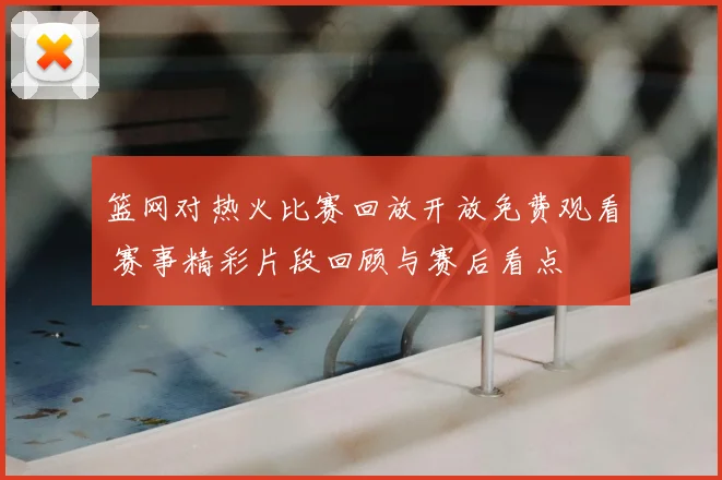 篮网对热火比赛回放开放免费观看 赛事精彩片段回顾与赛后看点