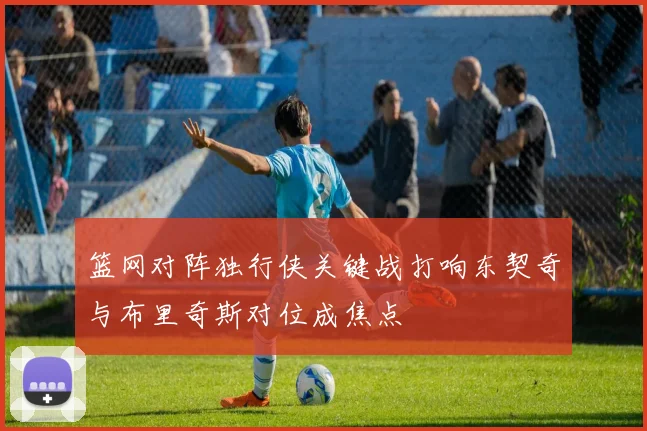篮网对阵独行侠关键战打响东契奇与布里奇斯对位成焦点