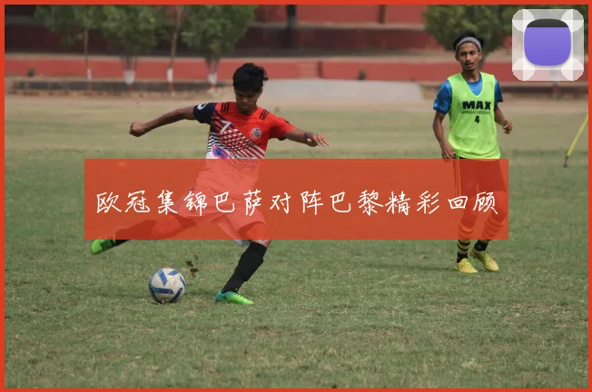 欧冠集锦巴萨对阵巴黎精彩回顾
