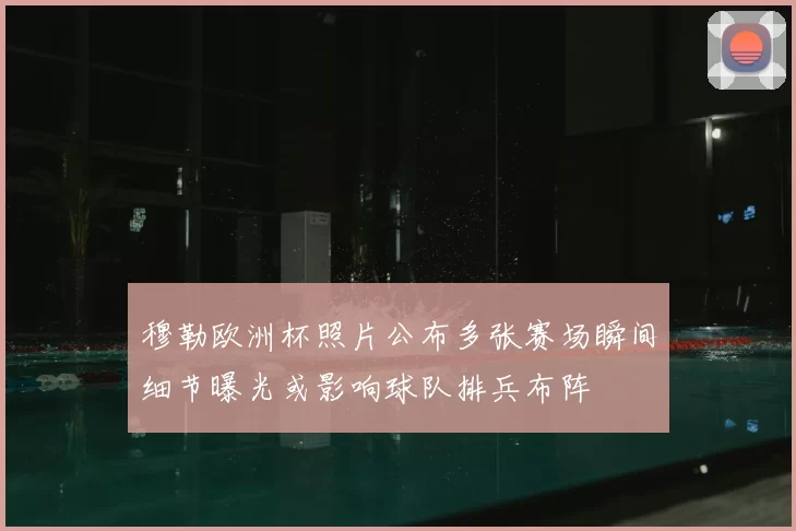 穆勒欧洲杯照片公布多张赛场瞬间细节曝光或影响球队排兵布阵