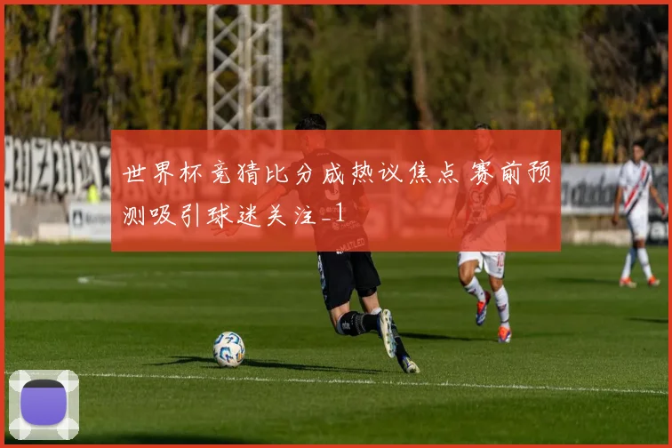 世界杯竞猜比分成热议焦点 赛前预测吸引球迷关注_1